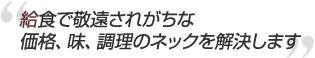 給食で敬遠されがちな
価格、味、調理のネックを解決します